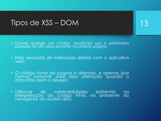 Tipos de XSS – DOM
• Ocorre quando um código JavaScript usa o parâmetro
passado na URL para escrever na própria página;
• Não necessita de interações diretas com o aplicativo
web;
• O código fonte da página é alterado, e apenas (por
norma) somente sofre essa alteração quando o
atacante assim o desejar.
• Utiliza-se de vulnerabilidades existentes na
interpretação do código HTML no ambiente do
navegador do usuário alvo.
13
 