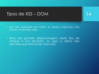 Tipos de XSS – DOM
• Nos XSS baseados em DOM, os dados maliciosos não
tocam no servidor web;
• Uma das grandes {des}vantagens deste tipo de
ataque é sua discrição, ou seja, a vítima não
percebe que está sendo atacada.
14
 