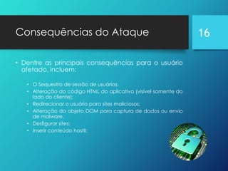 Consequências do Ataque
• Dentre as principais consequências para o usuário
afetado, incluem:
• O Sequestro de sessão de usuários;
• Alteração do código HTML do aplicativo (visível somente do
lado do cliente);
• Redirecionar o usuário para sites maliciosos;
• Alteração do objeto DOM para captura de dados ou envio
de malware.
• Desfigurar sites;
• Inserir conteúdo hostil;
16
 