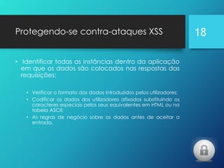 Protegendo-se contra-ataques XSS
• Identificar todas as instâncias dentro da aplicação
em que os dados são colocados nas respostas das
requisições;
• Verificar o formato dos dados introduzidos pelos utilizadores;
• Codificar os dados dos utilizadores afixados substituindo os
caracteres especiais pelos seus equivalentes em HTML ou na
tabela ASCII;
• As regras de negócio sobre os dados antes de aceitar a
entrada.
18
 