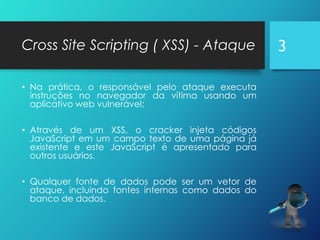 Cross Site Scripting ( XSS) - Ataque
• Na prática, o responsável pelo ataque executa
instruções no navegador da vítima usando um
aplicativo web vulnerável;
• Através de um XSS, o cracker injeta códigos
JavaScript em um campo texto de uma página já
existente e este JavaScript é apresentado para
outros usuários.
• Qualquer fonte de dados pode ser um vetor de
ataque, incluindo fontes internas como dados do
banco de dados.
3
 