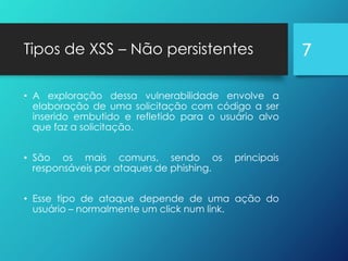Tipos de XSS – Não persistentes
• A exploração dessa vulnerabilidade envolve a
elaboração de uma solicitação com código a ser
inserido embutido e refletido para o usuário alvo
que faz a solicitação.
• São os mais comuns, sendo os principais
responsáveis por ataques de phishing.
• Esse tipo de ataque depende de uma ação do
usuário – normalmente um click num link.
7
 
