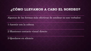 ¿CÓMO LLEVAMOS A CABO EL SONDEO?
Algunas de las formas más efectivas de sondear no son verbales:
1-Asentir con la cabeza
2-Mantener contacto visual directo
3-Quedarse en silencio
 