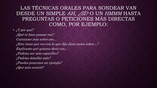 LAS TÉCNICAS ORALES PARA SONDEAR VAN
DESDE UN SIMPLE AH, ¿SÍ? O UN HMMM HASTA
PREGUNTAS O PETICIONES MÁS DIRECTAS
COMO, POR EJEMPLO:
• ¿Y por qué?
¿Qué te hace pensar eso?
Cuéntame más sobre eso…
¿Esto tiene que ver con lo que dijo Juan antes sobre…?
Explícame qué quieres decir con…
¿Podrías ser más específico?
¿Podrías detallar más?
¿Puedes ponernos un ejemplo?
¿Qué más ocurrió?
 