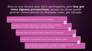 Ésta es una técnica muy útil y participativa, pero hay que
tener algunas precauciones, porque su abuso puede
generar consecuencias no deseadas como, por ejemplo:
Los miembros del grupo se pueden sentir interrogados.
Los demás miembros del grupo se pueden sentir excluídos
mientras tú y uno de ellos seguís una conversación.
Puedes perder la imparcialidad o parecer que la pierdes.
Puede dar la sensación de que tienes un objetivo oculto.
Puedes divagar demasiado y no llegar a ningún sitio si no
tienes siempre presente el objetivo de tu sesión.
 