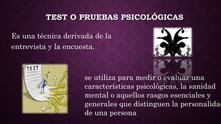 TEST O PRUEBAS PSICOLÓGICAS
Es una técnica derivada de la
entrevista y la encuesta.
se utiliza para medir o evaluar una
características psicológicas, la sanidad
mental o aquellos rasgos esenciales y
generales que distinguen la personalidad
de una persona
 