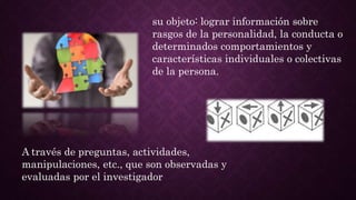 su objeto: lograr información sobre
rasgos de la personalidad, la conducta o
determinados comportamientos y
características individuales o colectivas
de la persona.
A través de preguntas, actividades,
manipulaciones, etc., que son observadas y
evaluadas por el investigador
 