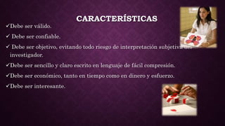 CARACTERÍSTICAS
Debe ser válido.
 Debe ser confiable.
 Debe ser objetivo, evitando todo riesgo de interpretación subjetiva del
investigador.
Debe ser sencillo y claro escrito en lenguaje de fácil compresión.
Debe ser económico, tanto en tiempo como en dinero y esfuerzo.
Debe ser interesante.
 