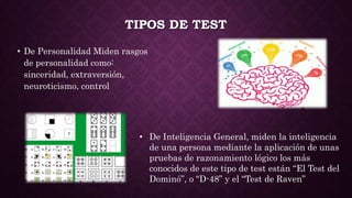 TIPOS DE TEST
• De Personalidad Miden rasgos
de personalidad como:
sinceridad, extraversión,
neuroticismo, control
• De Inteligencia General, miden la inteligencia
de una persona mediante la aplicación de unas
pruebas de razonamiento lógico los más
conocidos de este tipo de test están “El Test del
Dominó”, o “D-48” y el “Test de Raven”
 
