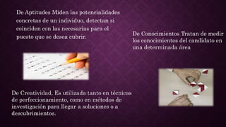De Aptitudes Miden las potencialidades
concretas de un individuo, detectan si
coinciden con las necesarias para el
puesto que se desea cubrir.
De Creatividad, Es utilizada tanto en técnicas
de perfeccionamiento, como en métodos de
investigación para llegar a soluciones o a
descubrimientos.
De Conocimientos Tratan de medir
los conocimientos del candidato en
una determinada área
 