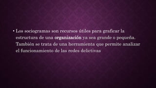 • Los sociogramas son recursos útiles para graficar la
estructura de una organización ya sea grande o pequeña.
También se trata de una herramienta que permite analizar
el funcionamiento de las redes delictivas
 