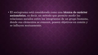 • El sociograma está considerado como una técnica de carácter
sociométrico, es decir, un método que permite medir las
relaciones sociales entre los integrantes de un grupo humano,
donde sus elementos se conocen, poseen objetivos en común y
se influyen mutuamente.
 