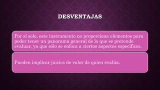 DESVENTAJAS
Por sí solo, este instrumento no proporciona elementos para
poder tener un panorama general de lo que se pretende
evaluar, ya que sólo se enfoca a ciertos aspectos específicos.
Pueden implicar juicios de valor de quien evalúa.
 