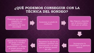 ¿QUÉ PODEMOS CONSEGUIR CON LA
TÉCNICA DEL SONDEO?
Fomentar que el grupo
comparta sus
inquietudes e
información con más
sinceridad.
Aumentar su grado de
confianza.
Que lleguen a desvelar
por sí mismos datos
clave que no sabían.
Incrementar la
creatividad y la apertura
mental.
Encontrar la raíz de un
problema o analizar una
preocupación o un tema
que se habrían pasado
por alto.
Animar a los miembros
del grupo a estudiar
cuestiones en
profundidad y a valorar
su propio proceso de
pensamiento.
 
