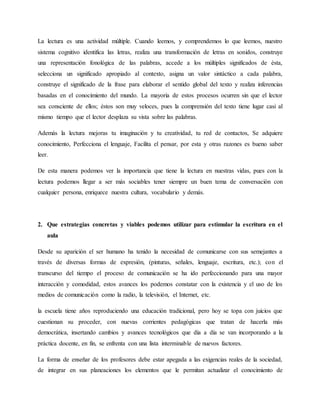 La lectura es una actividad múltiple. Cuando leemos, y comprendemos lo que leemos, nuestro
sistema cognitivo identifica las letras, realiza una transformación de letras en sonidos, construye
una representación fonológica de las palabras, accede a los múltiples significados de ésta,
selecciona un significado apropiado al contexto, asigna un valor sintáctico a cada palabra,
construye el significado de la frase para elaborar el sentido global del texto y realiza inferencias
basadas en el conocimiento del mundo. La mayoría de estos procesos ocurren sin que el lector
sea consciente de ellos; éstos son muy veloces, pues la comprensión del texto tiene lugar casi al
mismo tiempo que el lector desplaza su vista sobre las palabras.
Además la lectura mejoras tu imaginación y tu creatividad, tu red de contactos, Se adquiere
conocimiento, Perfecciona el lenguaje, Facilita el pensar, por esta y otras razones es bueno saber
leer.
De esta manera podemos ver la importancia que tiene la lectura en nuestras vidas, pues con la
lectura podemos llegar a ser más sociables tener siempre un buen tema de conversación con
cualquier persona, enriquece nuestra cultura, vocabulario y demás.
2. Que estrategias concretas y viables podemos utilizar para estimular la escritura en el
aula
Desde su aparición el ser humano ha tenido la necesidad de comunicarse con sus semejantes a
través de diversas formas de expresión, (pinturas, señales, lenguaje, escritura, etc.); con el
transcurso del tiempo el proceso de comunicación se ha ido perfeccionando para una mayor
interacción y comodidad, estos avances los podemos constatar con la existencia y el uso de los
medios de comunicación como la radio, la televisión, el Internet, etc.
la escuela tiene años reproduciendo una educación tradicional, pero hoy se topa con juicios que
cuestionan su proceder, con nuevas corrientes pedagógicas que tratan de hacerla más
democrática, insertando cambios y avances tecnológicos que día a día se van incorporando a la
práctica docente, en fin, se enfrenta con una lista interminable de nuevos factores.
La forma de enseñar de los profesores debe estar apegada a las exigencias reales de la sociedad,
de integrar en sus planeaciones los elementos que le permitan actualizar el conocimiento de
 