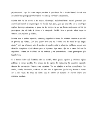 probablemente, logra decir con mayor precisión lo que desea. En el ámbito laboral, escribir bien
es fundamental para poder relacionarse con otros y compartir conocimiento.
Escribir bien te da acceso a las nuevas tecnologías. Reconozcámoslo: muchas personas que
escriben en Internet no se preocupan por hacerlo bien, pero, ¿por qué este debe ser tu caso? Que
muchos logremos entendernos a pesar de los errores, no es una buena razón para escribir sin
preocuparse por el estilo, la forma o la ortografía. Escribir bien te permite utilizar espacios
virtuales con precisión y claridad.
Escribir bien te permite aprender, conocer y organizar tu mente. La escritura correcta no es solo
un proceso de “salida”. Con esto quiero decir que no se trata solo de “sacar lo que tengas
dentro”, sino que el mismo acto de escritura te puede ayudar a aclarar un problema, resolver una
situación, reorganizar conocimientos previos, aprender algo nuevo, fijar en tu mente información
importante. Escribir en sí mismo es un beneficio y un entrenamiento. Debes preocuparte por
hacerlo bien.
Si tu Piensas sobre qué escribirás antes de escribir, utilizas pocos adjetivos y adverbios, repites
palabras lo menos posible, No abuses de los signos de puntuación, Sé auténtico siguiendo
siempre los parámetros, Establece una estructura, Ten un principio y un final contundentes, Lee
mucho, Escribe diariamente, Léelo en voz alta, Pide a alguien más que lo lea y Revisa tu escrito
dos o más veces. Si tienes en cuenta todo lo anterior al momento de escribir tendrás una
excelente escritura.
 
