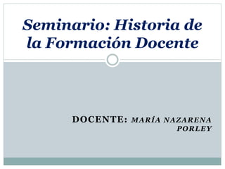 DOCENTE: MARÍA NAZARENA
PORLEY
Seminario: Historia de
la Formación Docente
 