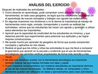 ANÁLISIS DEL EJERCICIO
Después de realizadas las actividades:
 Como docente en aprendizaje, pude comprobar como utilizando nuevas
herramientas, en este caso geogebra, se logra que los estudiantes se motiven en
el aprendizaje de nuevos conceptos y trabajen con agrado las matemáticas.
 En algunas ocasiones nos olvidamos o no le damos la importancia al manejo de
herramientas como regla, compás, transportador y cuando se realizan las
actividades, vemos que los estudiantes las hacen con agrado y aprenden a utilizar
estos elementos tan importantes.
 Aprendí que la capacidad de creatividad de los estudiantes es inmensa, y que
debemos permitir que experimenten para potenciar sus aptitudes y así lograr
mejores construcciones.
 Me queda mucho por aprender de geogebra de forma que pueda comprender
conceptos y aplicarlos en mis clases.
 Realicé al igual que los niños y niñas las actividades lo que me llevó a comparar
la geometría que aprendí en la escuela y evidencié que el uso de herramientas
tecnológicas nos permiten verificar propiedades de forma más sencilla y más
visual.
 No sólo nos debemos quedar con la herramienta tecnológica es importante
también realizar las actividades formales con lápiz y papel.
 Como maestros comprometidos con nuestros estudiantes es importante abrirnos
al uso de las nuevas tecnologías. Un teléfono celular, un computador y otros
elementos pueden ser utilizados en clase y aprovecharlos para crear actividades
 