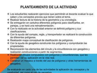 PLANTEAMIENTO DE LA ACTIVIDAD
 Los estudiantes realizarán ejercicios que permitirán al docente evaluar lo que
saben y los conceptos previos que tienen sobre el tema.
 Realizar lectura de la historia de la geometría y su cronología.
 Se entregarán en cartulina diferentes polígonos para clasificarlos, en
parejas, y se hará una retroalimentación.
 Con lo realizado en la actividad anterior se definirá polígono y sus
clasificaciones.
 Con la ayuda del compás, regla, y transportador se realizará la construcción
de diferentes polígonos.
 Realizarán mapa conceptual de clasificación de polígonos.
 Con la ayuda de geogebra construirán los polígonos y comprobarán las
propiedades.
 Reconocerán los elementos del círculo y la circunferencia con geogebra y
realizarán construcciones a partir de segmentos.
 Realizarán dibujos compuestos con polígonos y circunferencias, que les
permitan ver su aplicación en la vida real.
 Construir un mosaico a través del uso de polígonos y otras herramientas de
geogebra.
Se evaluarán en cada una de las actividades la aplicación de conceptos y la
 