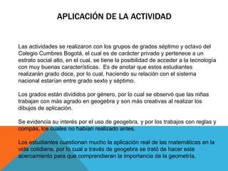 APLICACIÓN DE LA ACTIVIDAD
Las actividades se realizaron con los grupos de grados séptimo y octavo del
Colegio Cumbres Bogotá, el cual es de carácter privado y pertenece a un
estrato social alto, en el cual, se tiene la posibilidad de acceder a la tecnología
con muy buenas características. Es de anotar que estos estudiantes
realizarán grado doce, por lo cual, haciendo su relación con el sistema
nacional estarían entre grado sexto y séptimo.
Los grados están divididos por género, por lo cual se observó que las niñas
trabajan con más agrado en geogebra y son más creativas al realizar los
dibujos de aplicación.
Se evidencia su interés por el uso de geogebra, y por los trabajos con reglas y
compás, los cuales no habían realizado antes.
Los estudiantes cuestionan mucho la aplicación real de las matemáticas en la
vida cotidiana, por lo cual a través de geogebra se trató de hacer este
acercamiento para que comprendieran la importancia de la geometría.
 