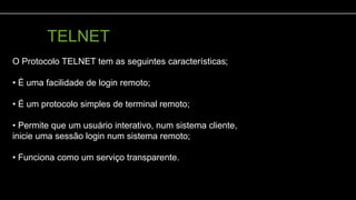 TELNET
rotocolo TELNET
O Protocolo TELNET tem as seguintes características;
• É uma facilidade de login remoto;
• É um protocolo simples de terminal remoto;
• Permite que um usuário interativo, num sistema cliente,
inicie uma sessão login num sistema remoto;
• Funciona como um serviço transparente.
 