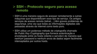  SSH – Protocolo seguro para acesso
remoto
• SSH é uma maneira segura de acessar remotamente a outras
máquinas que disponibilizam esse tipo de serviço. Os antigos
serviços de acesso remoto (telnet,...) têm graves problemas de
segurança, uma vez que todas as informações digitadas são
passadas através da internet como texto puro.
• SSH utiliza um poderoso método de criptografia chamado
de Public Key Cryptography que fornece autenticação e
encriptação entre os hosts (cliente e servidor) de maneira que
nenhum password e nenhum envio de dados sejam facilmente
interceptados por outros hosts.
 