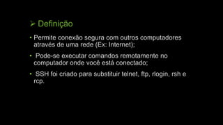  Definição
• Permite conexão segura com outros computadores
através de uma rede (Ex: Internet);
• Pode-se executar comandos remotamente no
computador onde você está conectado;
• SSH foi criado para substituir telnet, ftp, rlogin, rsh e
rcp.
 