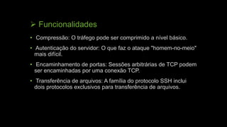  Funcionalidades
• Compressão: O tráfego pode ser comprimido a nível básico.
• Autenticação do servidor: O que faz o ataque "homem-no-meio"
mais difícil.
• Encaminhamento de portas: Sessões arbitrárias de TCP podem
ser encaminhadas por uma conexão TCP.
• Transferência de arquivos: A família do protocolo SSH inclui
dois protocolos exclusivos para transferência de arquivos.
 