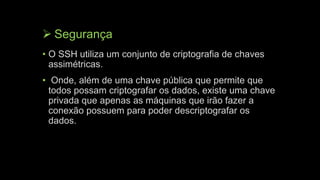  Segurança
• O SSH utiliza um conjunto de criptografia de chaves
assimétricas.
• Onde, além de uma chave pública que permite que
todos possam criptografar os dados, existe uma chave
privada que apenas as máquinas que irão fazer a
conexão possuem para poder descriptografar os
dados.
 