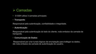  Camadas
• O SSH utiliza 3 camadas principais:
• Transporte:
Responsável pela autenticação, confiabilidade e integridade.
• Autenticação:
Responsável pela autenticação do lado do cliente, roda embaixo da camada de
transporte.
• Comunicação de Dados:
Responsável por criar tuneis lógicos de encriptação para trafegar os dados,
ele roda embaixo da camada de autenticação do usuário.
 