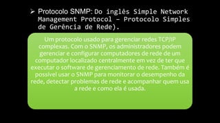  Protocolo SNMP: Do inglês Simple Network
Management Protocol – Protocolo Simples
de Gerência de Rede).
Um protocolo usado para gerenciar redes TCP/IP
complexas. Com o SNMP, os administradores podem
gerenciar e configurar computadores de rede de um
computador localizado centralmente em vez de ter que
executar o software de gerenciamento de rede. Também é
possível usar o SNMP para monitorar o desempenho da
rede, detectar problemas de rede e acompanhar quem usa
a rede e como ela é usada.
 