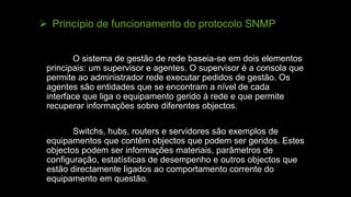  Princípio de funcionamento do protocolo SNMP
O sistema de gestão de rede baseia-se em dois elementos
principais: um supervisor e agentes. O supervisor é a consola que
permite ao administrador rede executar pedidos de gestão. Os
agentes são entidades que se encontram a nível de cada
interface que liga o equipamento gerido à rede e que permite
recuperar informações sobre diferentes objectos.
Switchs, hubs, routers e servidores são exemplos de
equipamentos que contêm objectos que podem ser geridos. Estes
objectos podem ser informações materiais, parâmetros de
configuração, estatísticas de desempenho e outros objectos que
estão directamente ligados ao comportamento corrente do
equipamento em questão.
 