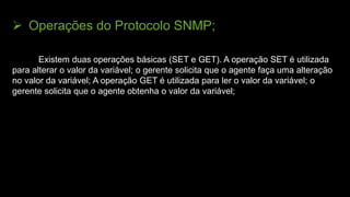  Operações do Protocolo SNMP;
Existem duas operações básicas (SET e GET). A operação SET é utilizada
para alterar o valor da variável; o gerente solicita que o agente faça uma alteração
no valor da variável; A operação GET é utilizada para ler o valor da variável; o
gerente solicita que o agente obtenha o valor da variável;
 