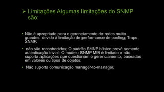  Limitações Algumas limitações do SNMP
são:
• Não é apropriado para o gerenciamento de redes muito
grandes, devido à limitação de performance de pooling; Traps
SNMP.
• não são reconhecidos; O padrão SMNP básico provê somente
autenticação trivial; O modelo SNMP MIB é limitado e não
suporta aplicações que questionam o gerenciamento, baseadas
em valores ou tipos de objetos;
• Não suporta comunicação manager-to-manager.
 
