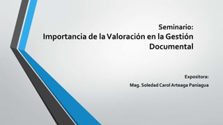Seminario:
Importancia de laValoración en la Gestión
Documental
Expositora:
Mag. Soledad Carol Arteaga Paniagua
 