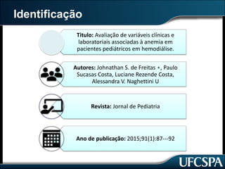 Identificação
Titulo:	Avaliação	de	variáveis	clínicas	e	
laboratoriais	associadas	à	anemia	em	
pacientes	pediátricos	em	hemodiálise.
Autores:	Johnathan	S.	de	Freitas	∗,	Paulo	
Sucasas	Costa,	Luciane	Rezende	Costa,	
Alessandra	V.	Naghettini	U
Revista:	Jornal	de	Pediatria
Ano	de	publicação:	2015;91(1):87---92
 