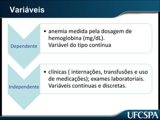 Variáveis
Dependente
• anemia	medida	pela	dosagem	de	
hemoglobina	(mg/dL).
Variável	do	tipo	contínua
Independente
• clínicas	(	internações,	transfusões	e	uso	
de	medicações);	exames	laboratoriais.
Variáveis	contínuas	e	discretas.	
 