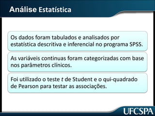 Análise Estatística
Os	dados	foram	tabulados	e	analisados	por	
estatística	descritiva	e	inferencial	no	programa	SPSS.
As	variáveis	continuas	foram	categorizadas	com	base	
nos	parâmetros	clínicos.
Foi	utilizado	o	teste	t de	Student	e	o	qui-quadrado	
de	Pearson	para	testar	as	associações.
 