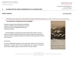S E M I N A R I O I  N  V  E  S  T  I  G  A  C  I  Ó  N UNIVERSIDAD DE LAS AMÉRICAS E  S  C  U  E  L  A  D  E  A  R  Q  U  I  T  E  C  T  U  R  A Arq_0902 – Prof: Arnaldo Ruiz GRUPO LE CORBUSIER  ® ALUMNOS: NESTOR ARRIAGADA - VICTOR BRICEÑO - PEDRO CARDENAS - SERGIO ORTIZ - SEBASTIÁN PIZARRO - SERGIO VILLALOBOS  MARTES, 13 MAYO DE 2008 ELABORACIÓN DEL MARCO DE REFERENCIA DE LA INVESTIGACIÓN MARCO TEÓRICO Plan Maestro de recuperación y desarrollo de la Ciudad Universitaria del Valle,  Autor:  Oficina de Planificación y desarrollo Institucional   “ La recuperación e integración de zonas olvidadas ” Proceso . investigación Parte III: Marco Teórico  :·   ETAPAS_DESARROLLO Pretende recuperar tanto edificaciones existentes y generar posibles proyectos detonantes en torno a terrenos o zonas no integradas dentro de la ciudad Universitaria. … “ Se hacia énfasis en articular la zona nor-poniente del contexto con la sur-oriente, evitando la discontinuidad existente durante largos años, logrando así concretar la visión de aquellos arquitectos modernistas que proyectaron nuestro actual campus”… Comentario: En cierta medida dicho proyecto, como master plan, define como concretar la integración y relación de dos zonas contrapuestas, por medio de proyectos que vinculan aquellos lugares, concretando así la ansiada unidad. INTEGRACIÓN 