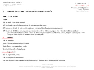 S E M I N A R I O I  N  V  E  S  T  I  G  A  C  I  Ó  N UNIVERSIDAD DE LAS AMÉRICAS E  S  C  U  E  L  A  D  E  A  R  Q  U  I  T  E  C  T  U  R  A Arq_0902 – Prof: Arnaldo Ruiz GRUPO LE CORBUSIER  ® ALUMNOS: NESTOR ARRIAGADA - VICTOR BRICEÑO - PEDRO CARDENAS - SERGIO ORTIZ - SEBASTIÁN PIZARRO - SERGIO VILLALOBOS  MARTES, 13 MAYO DE 2008 ELABORACIÓN DEL MARCO DE REFERENCIA DE LA INVESTIGACIÓN MARCO CONCEPTUAL Escala:   (Del lat.  scala,  y este del gr. σκάλα). 1.  f. Escalera de mano, hecha de madera, de cuerda o de ambas cosas. 2.  f. Sucesión ordenada de valores distintos de una misma cualidad.  Escala de colores, de dureza 3.  f. Línea recta dividida en partes iguales que representan metros, kilómetros, leguas, etc., y sirve de medida para dibujar proporcionadamente en un mapa o plano las distancias y dimensiones de un terreno, edificio, máquina u otro objeto, y para averiguar sobre el plano las medidas reales de lo dibujado. Urbano:   (Del lat.  urbānus ). 1.  adj. Perteneciente o relativo a la ciudad. 2.  adj. Cortés, atento y de buen modo. 3.  m. Individuo de la milicia  urbana. Regeneración (Del lat.  regeneratĭo, -ōnis ). 1.  f. Acción y efecto de regenerar. 2.  f.  Biol.  Reconstrucción que hace un organismo vivo por sí mismo de sus partes perdidas o dañadas. Proceso . investigación Parte III: Marco Teórico  :·   ETAPAS_DESARROLLO 