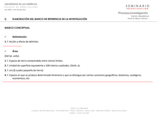 S E M I N A R I O I  N  V  E  S  T  I  G  A  C  I  Ó  N UNIVERSIDAD DE LAS AMÉRICAS E  S  C  U  E  L  A  D  E  A  R  Q  U  I  T  E  C  T  U  R  A Arq_0902 – Prof: Arnaldo Ruiz GRUPO LE CORBUSIER  ® ALUMNOS: NESTOR ARRIAGADA - VICTOR BRICEÑO - PEDRO CARDENAS - SERGIO ORTIZ - SEBASTIÁN PIZARRO - SERGIO VILLALOBOS  MARTES, 13 MAYO DE 2008 ELABORACIÓN DEL MARCO DE REFERENCIA DE LA INVESTIGACIÓN MARCO CONCEPTUAL Delimitación:   1.  f. Acción y efecto de delimitar. Área:  (Del lat.  arĕa ). 1.  f. Espacio de tierra comprendido entre ciertos límites. 2.  f. Unidad de superficie equivalente a 100 metros cuadrados. (Símb.  a ). 3.  f. era (‖ cuadro pequeño de tierra). 4.  f. Espacio en que se produce determinado fenómeno o que se distingue por ciertos caracteres geográficos, botánicos, zoológicos, económicos, etc. Proceso . investigación Parte III: Marco Teórico  :·   ETAPAS_DESARROLLO 