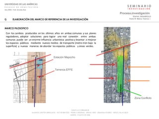 S E M I N A R I O I  N  V  E  S  T  I  G  A  C  I  Ó  N UNIVERSIDAD DE LAS AMÉRICAS E  S  C  U  E  L  A  D  E  A  R  Q  U  I  T  E  C  T  U  R  A Arq_0902 – Prof: Arnaldo Ruiz GRUPO LE CORBUSIER  ® ALUMNOS: NESTOR ARRIAGADA - VICTOR BRICEÑO - PEDRO CARDENAS - SERGIO ORTIZ - SEBASTIÁN PIZARRO - SERGIO VILLALOBOS  MARTES, 13 MAYO DE 2008 ELABORACIÓN DEL MARCO DE REFERENCIA DE LA INVESTIGACIÓN MARCO FILOSOFICO Proceso . investigación Parte III: Marco Teórico  :·   ETAPAS_DESARROLLO Con  los cambios  producidos  en los  últimos  años  en  ambas comunas  y sus  planes  reguladores, adoptar  soluciones  para lograr  una real  conexión  entre  ambas  comunas  puede  ser  un enorme influencia  urbanística  positiva y levantar  o mejorar  los espacios  públicos  mediante  nuevos medios  de transporte (metro tren bajo  la  superficie)  y  nuevas  maneras  de abordar  los espacios  públicos  y áreas  verdes. Estación Mapocho Terrenos EFFE Alameda exposición Alameda Zona Conflicto Exposición 