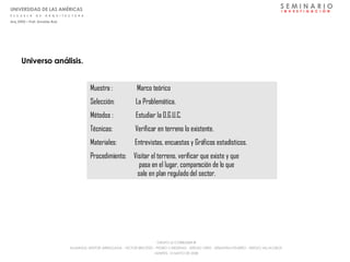 Universo análisis. Muestra :  Marco teórico  Selección:  La Problemática. Métodos :  Estudiar la O.G.U.C. Técnicas:  Verificar en terreno lo existente. Materiales:  Entrevistas, encuestas y Gráficos estadísticos.  Procedimiento:  Visitar el terreno, verificar que existe y que    pasa en el lugar, comparación de lo que    sale en plan regulado del sector. S E M I N A R I O I  N  V  E  S  T  I  G  A  C  I  Ó  N UNIVERSIDAD DE LAS AMÉRICAS E  S  C  U  E  L  A  D  E  A  R  Q  U  I  T  E  C  T  U  R  A Arq_0902 – Prof: Arnaldo Ruiz GRUPO LE CORBUSIER  ® ALUMNOS: NESTOR ARRIAGADA - VICTOR BRICEÑO - PEDRO CARDENAS - SERGIO ORTIZ - SEBASTIÁN PIZARRO - SERGIO VILLALOBOS  MARTES, 13 MAYO DE 2008 