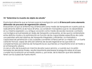 VII “Determinar la muestra de objeto de estudio” El principal referente que se tomara para la investigación será la  El ferrocarril como elemento detonador de procesos de regeneración urbana.  El escenario al que se enfrenta hoy el ferrocarril como medio de transporte en nuestro país es radicalmente distinto al de hace 30 años. La condición monopólica que lo vio desarrollarse en su máxima expresión y su antigua vocación como medio de escala nacional, contrasta con la lógica actual basada en redes de transporte compuestas, en las que la combinatoria entre distintos modos y la optimización en función de las capacidades específicas de cada uno permiten articular sistemas de transporte integrados y eficientes. La masividad y capacidad de penetración a las ciudades convierten al ferrocarril en un medio con un fuerte carácter troncal, capaz de articular sistemas de escala regional en los que éste es complementado por sistemas de transporte local, asumiendo un importante rol en el medio y en el transporte urbano.  A casi un año de la puesta en marcha de este nuevo servicio, y cuando aun no están tomadas las decisiones finales, resulta importante plantearse la pregunta sobre el rol que cumple hoy la estación en el medio urbano y, por ende, de la relación que ésta debiera tener con la ciudad de Puerto Montt.  S E M I N A R I O I  N  V  E  S  T  I  G  A  C  I  Ó  N UNIVERSIDAD DE LAS AMÉRICAS E  S  C  U  E  L  A  D  E  A  R  Q  U  I  T  E  C  T  U  R  A Arq_0902 – Prof: Arnaldo Ruiz GRUPO LE CORBUSIER  ® ALUMNOS: NESTOR ARRIAGADA - VICTOR BRICEÑO - PEDRO CARDENAS - SERGIO ORTIZ - SEBASTIÁN PIZARRO - SERGIO VILLALOBOS  MARTES, 13 MAYO DE 2008 
