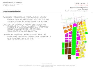 S E M I N A R I O I  N  V  E  S  T  I  G  A  C  I  Ó  N UNIVERSIDAD DE LAS AMÉRICAS E  S  C  U  E  L  A  D  E  A  R  Q  U  I  T  E  C  T  U  R  A Arq_0902 – Prof: Arnaldo Ruiz GRUPO LE CORBUSIER  ® ALUMNOS: NESTOR ARRIAGADA - VICTOR BRICEÑO - PEDRO CARDENAS - SERGIO ORTIZ - SEBASTIÁN PIZARRO - SERGIO VILLALOBOS  MARTES, 13 MAYO DE 2008 Plano zonas Planteadas CASI EN SU TOTALIDAD LA EDIFICACIONES SON DE BAJA ALTURA, APARECIENDO SOLO EN PUNTOS AISLADOS EDIFICACIONES DE MAYOR ALTURA. LA FACHADA CONTINUA PROPIA DEL SECTOR NO MANTIENE UNA ALTURA CONTINUA, VARIANDO CONTINUAMENTE ENTRE LOS RANGOS SEÑALADOS DE LA ALTURA MEDIA. LA EDIFICACIONES MAS ALTAS PERTENECEN A LAS INDUSTRIAS Y EL SERVICIO SIENDO LA VIVIENDA LA QUE NO SUPERA DE 3 A 5 MTS. Proceso . investigación Parte IV: Definición del Tipo de Investigación  :·   ETAPAS_DESARROLLO 