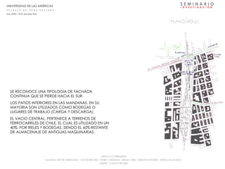 S E M I N A R I O I  N  V  E  S  T  I  G  A  C  I  Ó  N SE RECONOCE UNA TIPOLOGIA DE FACHADA CONTINUA QUE SE PIERDE HACIA EL SUR. LOS PATIOS INTERIORES EN LAS MANZANAS, EN SU MAYORIA SON UTILIZADOS COMO BODEGAS O LUGARES DE TRABAJO (CARGA Y DESCARGA). EL VACIO CENTRAL, PERTENECE A TERRENOS DE FERROCARRILES DE CHILE, EL CUAL ES UTILIZADO EN UN 40%, POR RIELES Y BODEGAS, SIENDO EL 60% RESTANTE DE ALMACENAJE DE ANTIGUAS MAQUINARIAS. UNIVERSIDAD DE LAS AMÉRICAS E  S  C  U  E  L  A  D  E  A  R  Q  U  I  T  E  C  T  U  R  A Arq_0902 – Prof: Arnaldo Ruiz GRUPO LE CORBUSIER  ® ALUMNOS: NESTOR ARRIAGADA - VICTOR BRICEÑO - PEDRO CARDENAS - SERGIO ORTIZ - SEBASTIÁN PIZARRO - SERGIO VILLALOBOS  MARTES, 13 MAYO DE 2008 