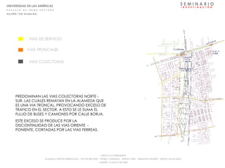 S E M I N A R I O I  N  V  E  S  T  I  G  A  C  I  Ó  N PREDOMINAN LAS VIAS COLECTORAS NORTE - SUR, LAS CUALES REMATAN EN LA ALAMEDA QUE ES UNA VIA TRONCAL, PROVOCANDO EXCESO DE TRAFICO EN EL SECTOR. A ESTO SE LE SUMA EL FLUJO DE BUSES Y CAMIONES POR CALLE BORJA. ESTE EXCESO SE PRODUCE POR LA DISCONTINUIDAD DE LAS VIAS ORIENTE  - PONIENTE, CORTADAS POR LAS VIAS FERREAS. UNIVERSIDAD DE LAS AMÉRICAS E  S  C  U  E  L  A  D  E  A  R  Q  U  I  T  E  C  T  U  R  A Arq_0902 – Prof: Arnaldo Ruiz GRUPO LE CORBUSIER  ® ALUMNOS: NESTOR ARRIAGADA - VICTOR BRICEÑO - PEDRO CARDENAS - SERGIO ORTIZ - SEBASTIÁN PIZARRO - SERGIO VILLALOBOS  MARTES, 13 MAYO DE 2008 