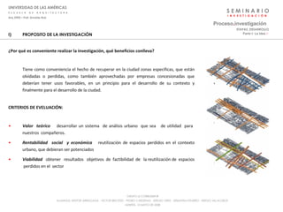 S E M I N A R I O I  N  V  E  S  T  I  G  A  C  I  Ó  N UNIVERSIDAD DE LAS AMÉRICAS E  S  C  U  E  L  A  D  E  A  R  Q  U  I  T  E  C  T  U  R  A Arq_0902 – Prof: Arnaldo Ruiz GRUPO LE CORBUSIER  ® ALUMNOS: NESTOR ARRIAGADA - VICTOR BRICEÑO - PEDRO CARDENAS - SERGIO ORTIZ - SEBASTIÁN PIZARRO - SERGIO VILLALOBOS  MARTES, 13 MAYO DE 2008 PROPOSITO DE LA INVESTIGACIÓN ¿Por qué es conveniente realizar la investigación, qué beneficios conlleva? Tiene como conveniencia el hecho de recuperar en la ciudad zonas especificas, que están olvidadas o perdidas, como también aprovechadas por empresas concesionadas que deberían tener usos favorables, en un principio para el desarrollo de su contexto y finalmente para el desarrollo de la ciudad. CRITERIOS DE EVELUACIÓN: Valor  teórico   desarrollar un sistema  de análisis urbano  que sea  de utilidad  para  nuestros  compañeros. Rentabilidad  social  y económica   reutilización de espacios perdidos en el contexto urbano, que debieran ser potenciados Viabilidad  obtener  resultados  objetivos  de  factibilidad  de  la reutilización de  espacios  perdidos en el  sector Proceso . investigación Parte I: La Idea  :·   ETAPAS_DESARROLLO 