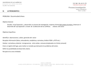 S E M I N A R I O I  N  V  E  S  T  I  G  A  C  I  Ó  N UNIVERSIDAD DE LAS AMÉRICAS E  S  C  U  E  L  A  D  E  A  R  Q  U  I  T  E  C  T  U  R  A Arq_0902 – Prof: Arnaldo Ruiz GRUPO LE CORBUSIER  ® ALUMNOS: NESTOR ARRIAGADA - VICTOR BRICEÑO - PEDRO CARDENAS - SERGIO ORTIZ - SEBASTIÁN PIZARRO - SERGIO VILLALOBOS  MARTES, 13 MAYO DE 2008 II) LA PROBLEMÁTICA PROBLEMA:  Discontinuidad Urbana Objetivo General:  Estudiar  el eje Exposición , y desarrollar un proceso de investigación, respecto al tema  de lo mezo a lo micro.  Potenciar el desarrollo del  eje exposición  a través  de  la detección de los conflictos  urbanos  del sector   Objetivos Específicos:  Identificar  observaciones  y datos  generales del  sector Recopilar información (datos, antecedentes, estadísticas, normativa, Análisis FODA  y PETS etc.) Analizar  normativas y detectar  incongruencias  entre ambas  comunas (emplazado en el limite comunal) Crear un registro del lugar, para realizar un estudio que demuestre los problemas del sector. Definir las posibilidades de desarrollo urbano. Recuperar las zonas olvidadas  Proceso . investigación Parte I: La Idea  :·   ETAPAS_DESARROLLO 