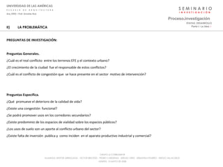 S E M I N A R I O I  N  V  E  S  T  I  G  A  C  I  Ó  N UNIVERSIDAD DE LAS AMÉRICAS E  S  C  U  E  L  A  D  E  A  R  Q  U  I  T  E  C  T  U  R  A Arq_0902 – Prof: Arnaldo Ruiz GRUPO LE CORBUSIER  ® ALUMNOS: NESTOR ARRIAGADA - VICTOR BRICEÑO - PEDRO CARDENAS - SERGIO ORTIZ - SEBASTIÁN PIZARRO - SERGIO VILLALOBOS  MARTES, 13 MAYO DE 2008 II) LA PROBLEMÁTICA PREGUNTAS DE INVESTIGACIÓN: Preguntas Generales. ¿Cuál es el real conflicto  entre los terrenos EFE y el contexto urbano? ¿El crecimiento de la ciudad  fue el responsable de estos conflictos? ¿Cuál es el conflicto de congestión que  se hace presente en el sector  motivo de intervención? Preguntas Específica. ¿Qué  promueve el deterioro de la calidad de vida? ¿Existe una congestión  funcional? ¿Se podrá promover usos en los corredores secundarios? ¿Existe predominio de los espacios de vialidad sobre los espacios públicos? ¿Los usos de suelo son un aporte al conflicto urbano del sector? ¿Existe falta de inversión  publica y  como inciden  en el aparato productivo industrial y comercial? Proceso . investigación Parte I: La Idea  :·   ETAPAS_DESARROLLO 
